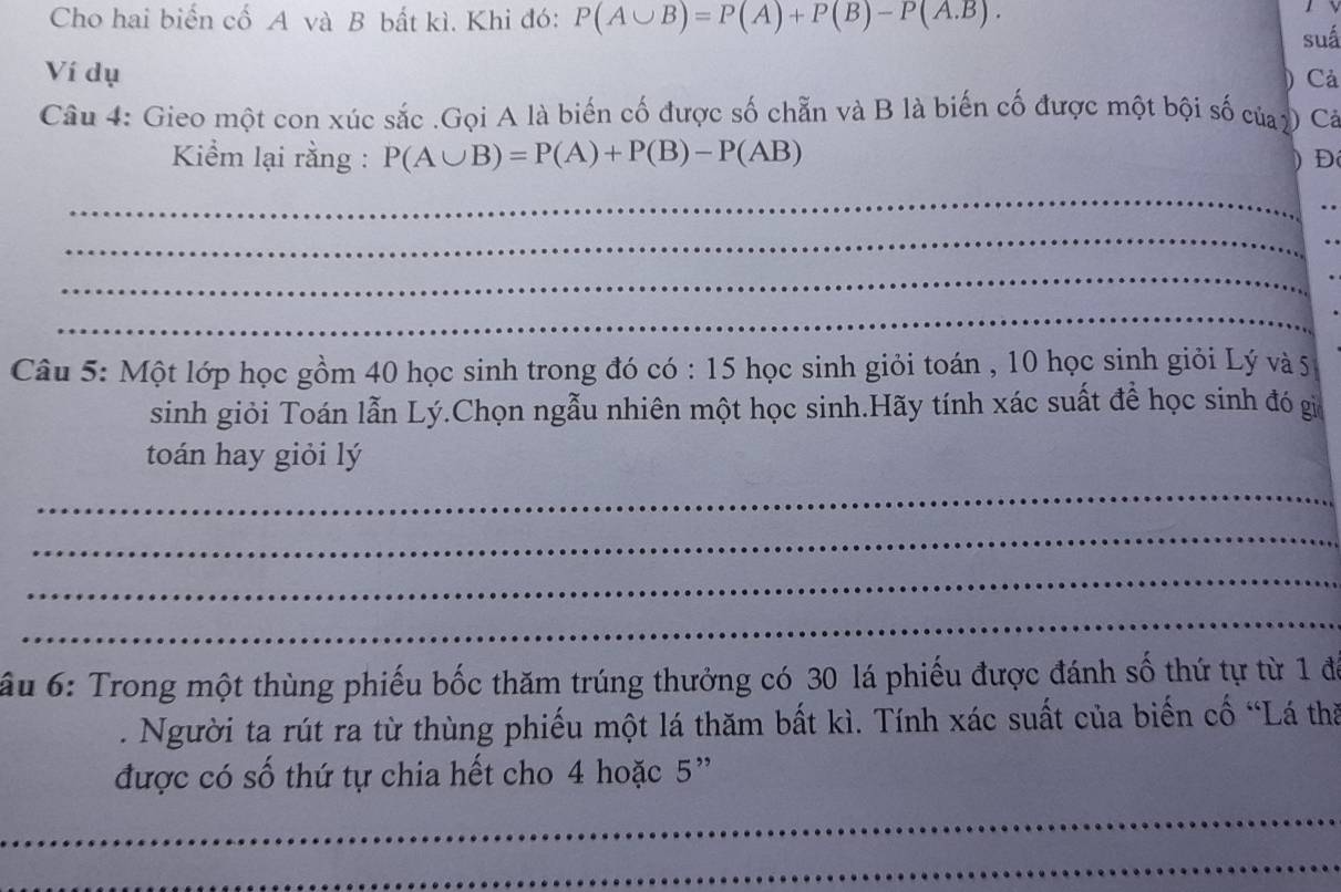 Cho hai biến cố A và B bất kì. Khi đó: P(A∪ B)=P(A)+P(B)-P(A.B). 
suá 
Ví dụ 
Cả 
Câu 4: Gieo một con xúc sắc .Gọi A là biến cố được số chẵn và B là biến cố được một bội số củay Cả 
Kiểm lại rằng : P(A∪ B)=P(A)+P(B)-P(AB) D 
_ 
_ 
_ 
_ 
Câu 5: Một lớp học gồm 40 học sinh trong đó có : 15 học sinh giỏi toán , 10 học sinh giỏi Lý và 5
sinh giỏi Toán lẫn Lý.Chọn ngẫu nhiên một học sinh.Hãy tính xác suất để học sinh đó gi 
toán hay giỏi lý 
_ 
_ 
_ 
_ 
ấu 6: Trong một thùng phiếu bốc thăm trúng thưởng có 30 lá phiếu được đánh số thứ tự từ 1 để 
. Người ta rút ra từ thùng phiếu một lá thăm bất kì. Tính xác suất của biến cố “Lá thă 
được có số thứ tự chia hết cho 4 hoặc 5 ” 
_ 
_ 
_