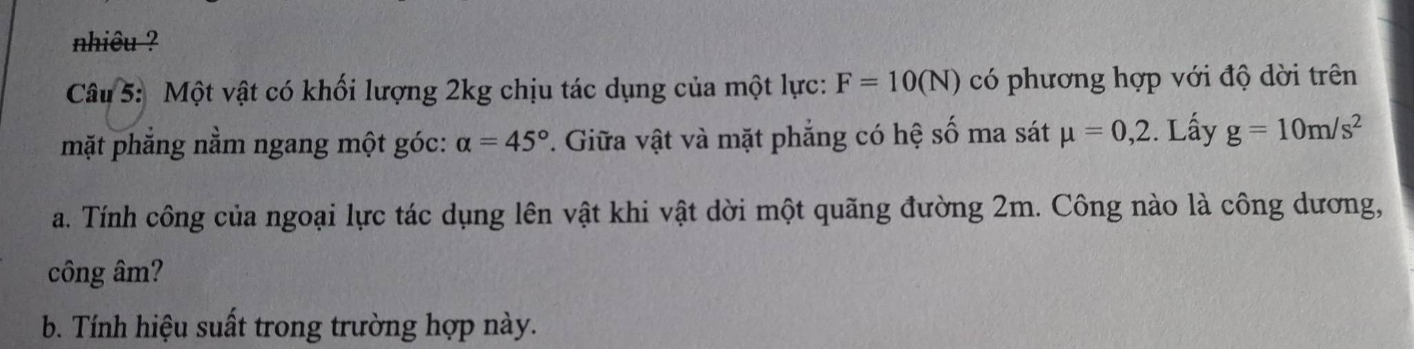 nhiêu ? 
Câu 5: Một vật có khối lượng 2kg chịu tác dụng của một lực: F=10(N) có phương hợp với độ dời trên 
mặt phăng nằm ngang một góc: alpha =45° *. Giữa vật và mặt phẳng có hệ số ma sát mu =0,2. Lấy g=10m/s^2
a. Tính công của ngoại lực tác dụng lên vật khi vật dời một quãng đường 2m. Công nào là công dương, 
công âm? 
b. Tính hiệu suất trong trường hợp này.