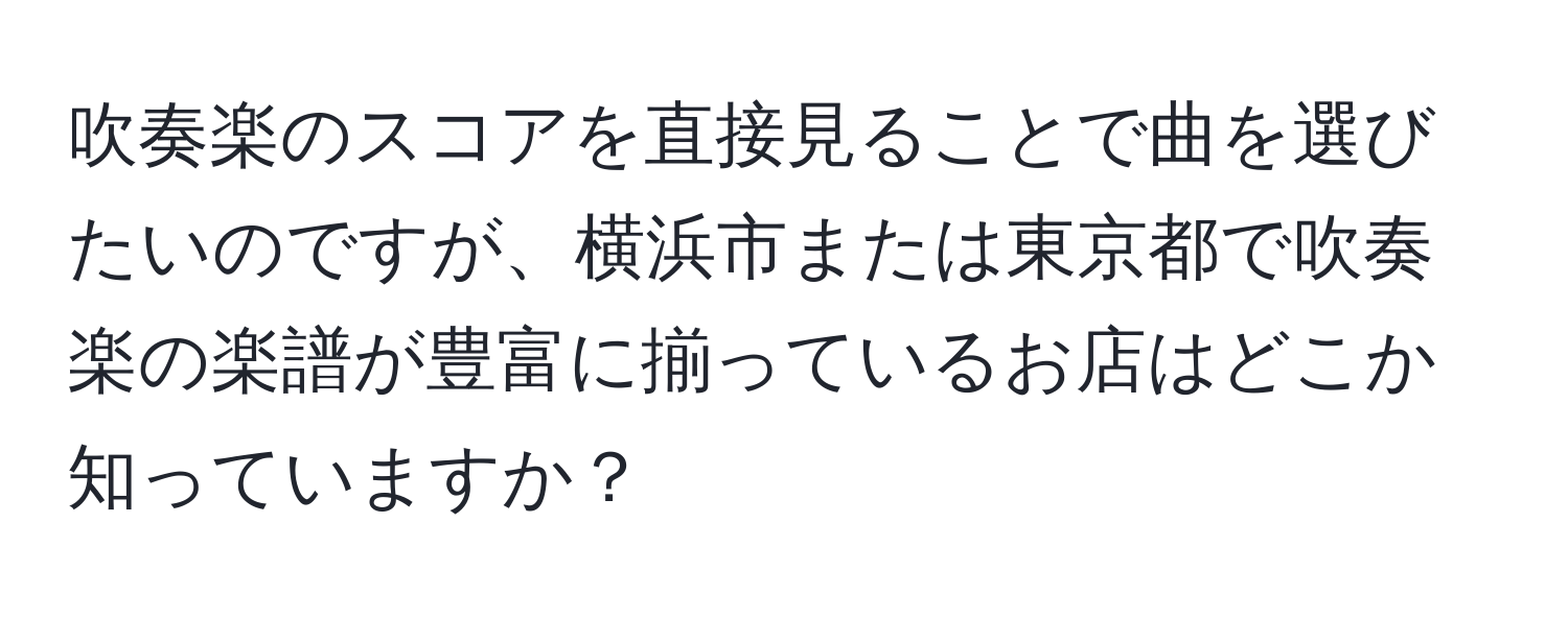 吹奏楽のスコアを直接見ることで曲を選びたいのですが、横浜市または東京都で吹奏楽の楽譜が豊富に揃っているお店はどこか知っていますか？