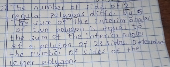 Thenumber of sides of2 
regular polygons differ by 5
The sum of the interiorangle 
of tio bolygon is equal to 
the ssum of the interior angles 
of a polygon of 23 sides. petermine 
the number of sides of the 
vanger polygon.