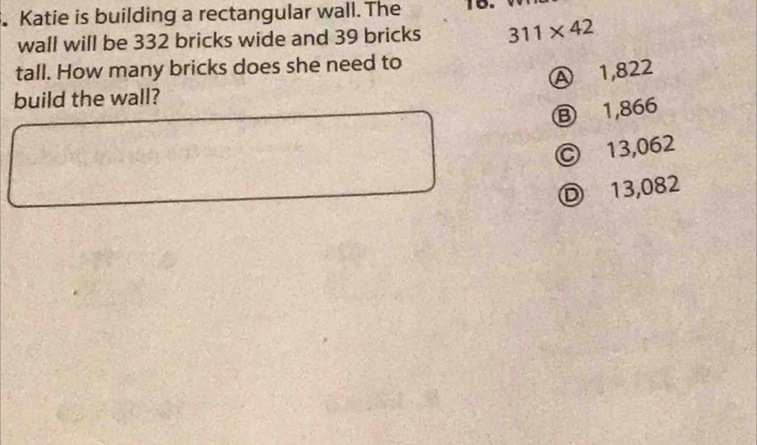 Katie is building a rectangular wall. The 10.
wall will be 332 bricks wide and 39 bricks 311* 42
tall. How many bricks does she need to
Ⓐ 1,822
build the wall?
⑧ 1,866
© 13,062
D 13,082