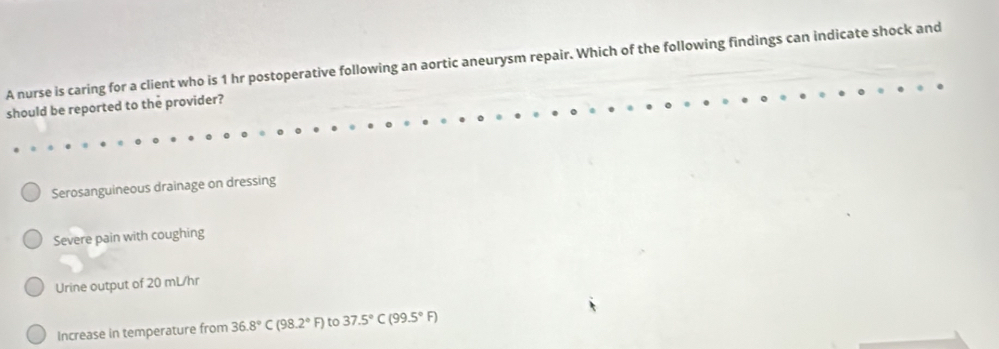 A nurse is caring for a client who is 1 hr postoperative following an aortic aneurysm repair. Which of the following findings can indicate shock and
should be reported to the provider?
Serosanguineous drainage on dressing
Severe pain with coughing
Urine output of 20 mL/hr
Increase in temperature from 36.8°C(98.2°F) to 37.5°C(99.5°F)