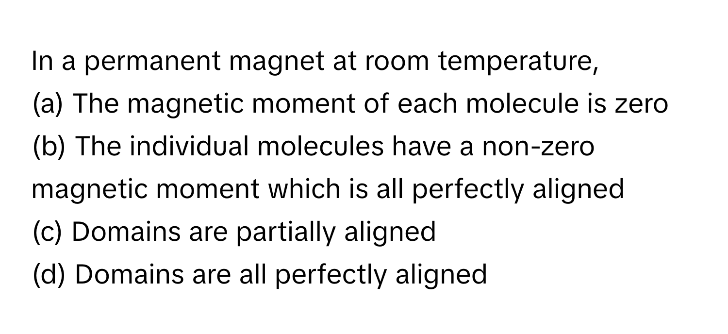 In a permanent magnet at room temperature,
(a) The magnetic moment of each molecule is zero
(b) The individual molecules have a non-zero magnetic moment which is all perfectly aligned
(c) Domains are partially aligned
(d) Domains are all perfectly aligned