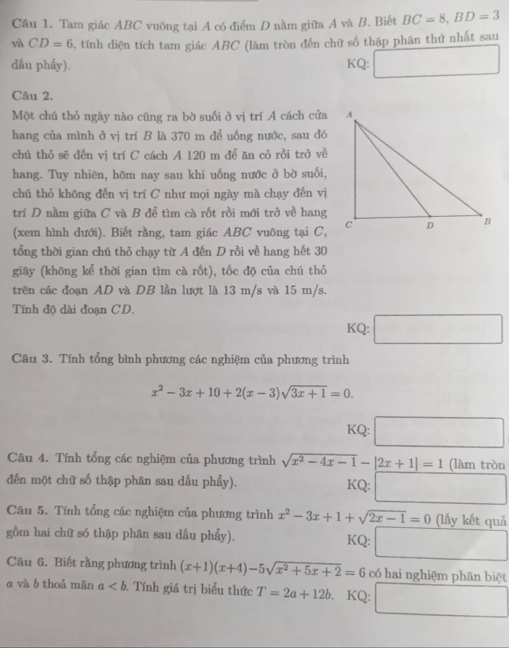 Tam giác ABC vuông tại A có điểm D nằm giữa A và B. Biết BC=8,BD=3
và CD=6 , tính diện tích tam giác ABC (làm tròn đến chữ số thập phân thứ nhất sau
dấu phẩy). KQ: □
Câu 2.
Một chú thỏ ngày nào cũng ra bờ suối ở vị trí A cách cửa
hang của mình ở vị trí B là 370 m để uống nước, sau đó
chú thỏ sẽ đến vị trí C cách A 120 m để ăn cỏ rồi trở về
hang. Tuy nhiên, hôm nay sau khi uống nước ở bờ suối,
chú thỏ không đến vị trí C như mọi ngày mà chạy đến vị
trí D nằm giữa C và B để tìm cà rốt rồi mới trở về hang
(xem hình dưới). Biết rằng, tam giác ABC vuông tại C,
tổng thời gian chú thỏ chạy từ A đến D rồi về hang hết 30
giây (không kể thời gian tìm cà rốt), tốc độ của chú thỏ
trên các đoạn AD và DB lần lượt là 13 m/s và 15 m/s.
Tính độ dài đoạn CD.
KQ:
Câu 3. Tính tổng bình phương các nghiệm của phương trình
x^2-3x+10+2(x-3)sqrt(3x+1)=0.
KQ: □ □ 
Câu 4. Tính tổng các nghiệm của phương trình sqrt(x^2-4x-1)-|2x+1|=1 (làm tròn
đến một chữ số thập phân sau dấu phẩy). KQ: □
Câu 5. Tính tổng các nghiệm của phương trình x^2-3x+1+sqrt(2x-1)=0 (lấy kết quả
gồm hai chữ só thập phân sau dấu phẩy). KQ: □
Câu 6. Biết rằng phương trình (x+1)(x+4)-5sqrt(x^2+5x+2)=6 có hai nghiệm phân biệt
a và b thoả mān a. Tính giá trị biểu thức T=2a+12b. KQ: