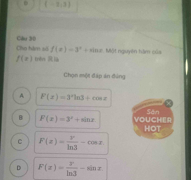 《2:3》
Câu 30
Cho hàm số f(x)=3^x+sin x Một nguyên hàm của
f(x) trèn R là
Chọn một đáp án đúng
A F(x)=3^xln 3+cos x
Săn
B F(x)=3^x+sin x. VOUCHER
HOT
C F(x)= 3^x/ln 3 -cos x.
D F(x)= 3^x/ln 3 -sin x.