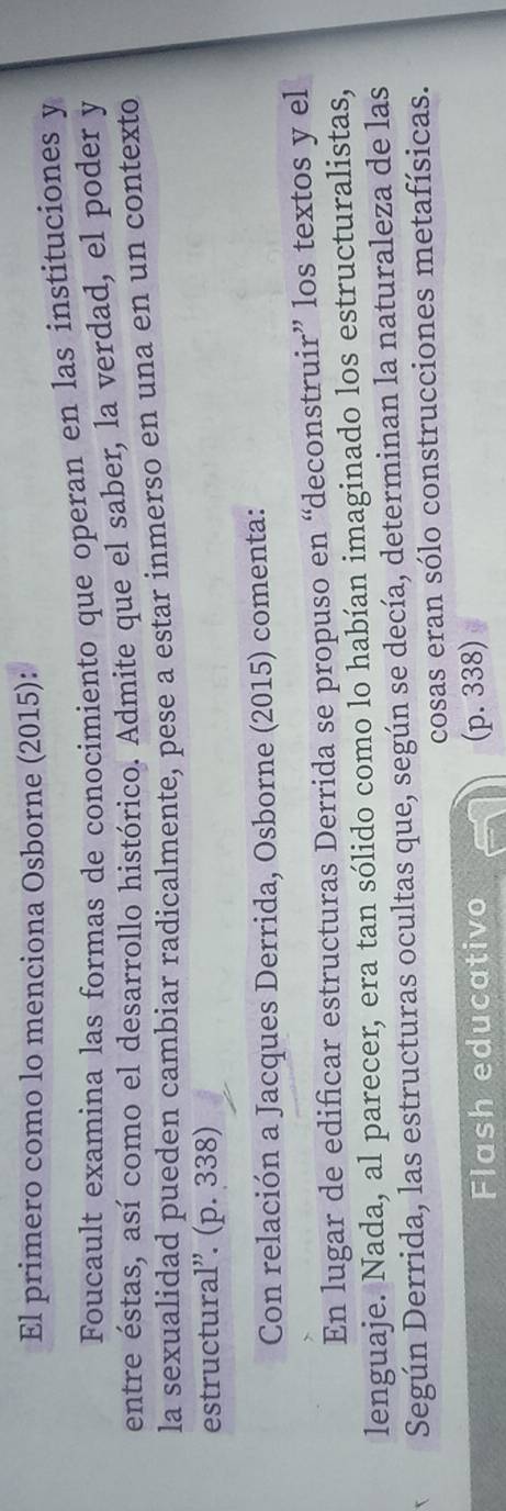 El primero como lo menciona Osborne (2015): 
Foucault examina las formas de conocimiento que operan en las instituciones y 
entre éstas, así como el desarrollo histórico. Admite que el saber, la verdad, el poder y 
la sexualidad pueden cambiar radicalmente, pese a estar inmerso en una en un contexto 
estructural''. (p. 338) 
Con relación a Jacques Derrida, Osborne (2015) comenta: 
En lugar de edificar estructuras Derrida se propuso en “deconstruir” los textos y el 
lenguaje. Nada, al parecer, era tan sólido como lo habían imaginado los estructuralistas, 
Según Derrida, las estructuras ocultas que, según se decía, determinan la naturaleza de las 
cosas eran sólo construcciones metafísicas. 
Flash educativo (p. 338)