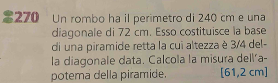 270 Un rombo ha il perimetro di 240 cm e una 
diagonale di 72 cm. Esso costituisce la base 
di una piramide retta la cui altezza è 3/4 del- 
la diagonale data. Calcola la misura dell’a- 
potema della piramide. [61,2 cm ]