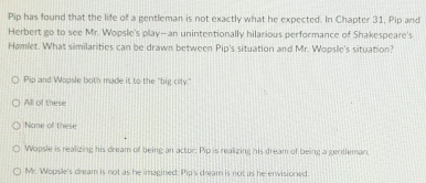 Pip has found that the life of a gentleman is not exactly what he expected. In Chapter 31, Pip and
Herbert go to see Mr. Wopsle's play-an unintentionally hilarious performance of Shakespeare's
Hamlet. What similarities can be drawn between Pip's situation and Mr. Wopsle's situation?
Pip and Wopsle both made it to the "big city."
All of these
Nane off these
Wapsle is realizing his dream of being an actor: Pip is realizing his dream of being a gentleman
Mr. Wopsle's dream is not as he imagined: Pip's dream is not as he envisioned.