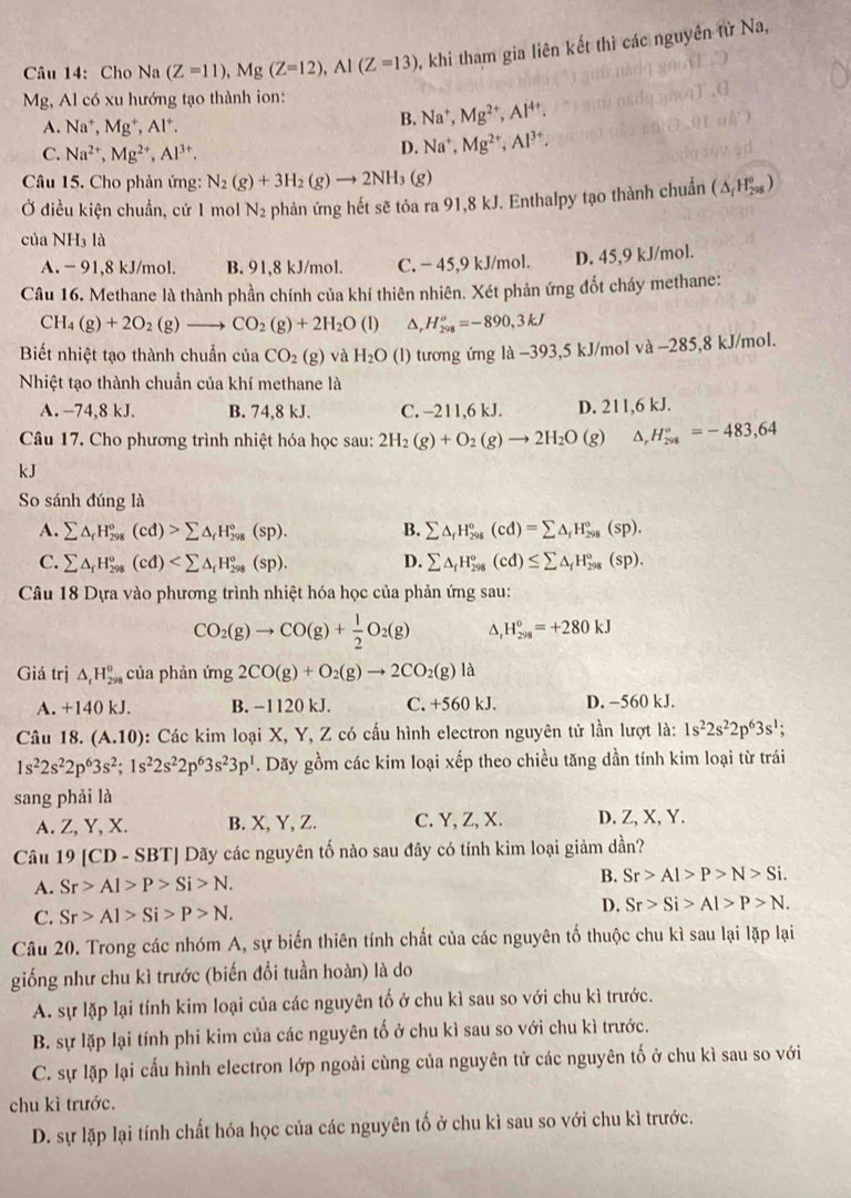 Cho Na(Z=11),Mg(Z=12),Al(Z=13) , khi tham gia liên kết thì các nguyên tử Na,
Mg, Al có xu hướng tạo thành ion:
A. Na^+,Mg^+,Al^+.
B. Na^+,Mg^(2+),Al^(4+).
C. Na^(2+),Mg^(2+),Al^(3+).
D. Na^+,Mg^(2+),Al^(3+).
Câu 15. Cho phản ứng: N_2(g)+3H_2(g)to 2NH_3(g)
Ở điều kiện chuẩn, cứ 1 mol N_2 phản ứng hết sẽ tỏa ra 91,8 kJ. Enthalpy tạo thành chuẩn (△ _fH_(298)°)
của NH_31 à
A. - 91,8 kJ/mol. B. 91,8 kJ/mol. C. − 45,9 kJ/mol. D. 45,9 kJ/mol.
Câu 16. Methane là thành phần chính của khí thiên nhiên. Xét phản ứng đốt cháy methane:
CH_4(g)+2O_2(g)to CO_2(g)+2H_2O(l) △, H_(298)^o=-890,3kJ
Biết nhiệt tạo thành chuẩn của CO_2(g) và H_2O (l) tương ứng là −393,5 kJ/mol và −285,8 kJ/mol.
Nhiệt tạo thành chuẩn của khí methane là
A. -74,8 kJ. B. 74,8 kJ. C. -211,6 kJ. D. 211,6 kJ.
Câu 17. Cho phương trình nhiệt hóa học sau: 2H_2(g)+O_2(g)to 2H_2O (g) △ _rH_(298)°=-483,64
kJ
So sánh đúng là
A. sumlimits △ _fH_(298)°(cd)>sumlimits △ _fH_(298)°(sp). B. sumlimits △ _fH_(298)°(cd)=sumlimits △ _fH_(298)°(sp).
C. sumlimits △ _fH_(298)°(cd) D. sumlimits △ _fH_(298)°(cd)≤ sumlimits △ _fH_(298)°(sp).
Câu 18 Dựa vào phương trình nhiệt hóa học của phản ứng sau:
CO_2(g)to CO(g)+ 1/2 O_2(g) H_(298)^0=+280kJ
Giá trị △ _rH_(298)^0 của phản ứng 2CO(g)+O_2(g)to 2CO_2(g)la
A. +140 kJ. B. −1120 kJ. C. +560 kJ. D. −560 kJ.
Câu 18. (A.10) : Các kim loại X, Y, Z có cấu hình electron nguyên tử lần lượt là: 1s^22s^22p^63s^1;
1s^22s^22p^63s^2;1s^22s^22p^63s^23p^1. Dãy gồm các kim loại xếp theo chiều tăng dần tính kim loại từ trái
sang phải là
A. Z, Y, X. B. X, Y, Z. C. Y, Z, X. D. Z, X, Y.
Câu 19 [CD - SBT] Dãy các nguyên tố nào sau đây có tính kim loại giảm dần?
A. Sr>Al>P>Si>N.
B. Sr>Al>P>N>Si.
C. Sr>Al>Si>P>N. D. Sr>Si>Al>P>N.
Câu 20. Trong các nhóm A, sự biến thiên tính chất của các nguyên tố thuộc chu kì sau lại lặp lại
giống như chu kì trước (biến đổi tuần hoàn) là do
A. sự lặp lại tính kim loại của các nguyên tố ở chu kì sau so với chu kì trước.
B. sự lặp lại tính phi kim của các nguyên tố ở chu kì sau so với chu kì trước.
C. sự lặp lại cấu hình electron lớp ngoài cùng của nguyên tử các nguyên tố ở chu kì sau so với
chu kì trước.
D. sự lặp lại tính chất hóa học của các nguyên tố ở chu kì sau so với chu kì trước.