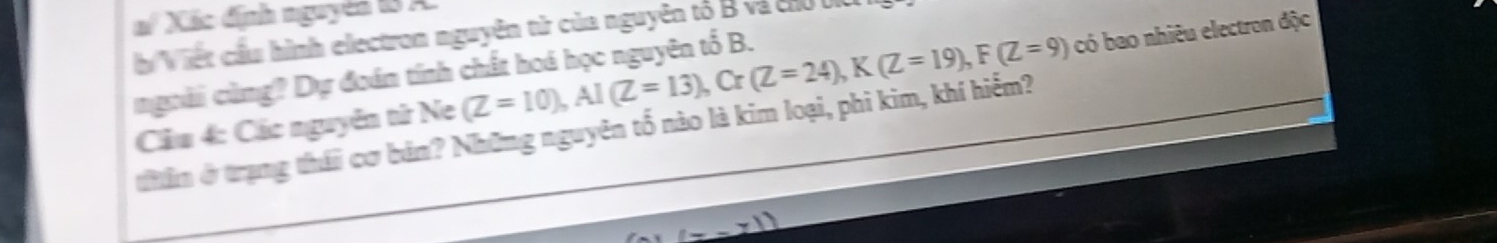 a Xác định nguyên 18 A. 
b Viết cầu hình electron nguyên từ của nguyên tố B và chủ ở 
ngoài cùng? Dự đoán tính chất hoá học nguyên tố B. 
Cầu 4: Các nguyễn tử Ne (Z=10), AI(Z=13), Cr(Z=24), K(Z=19), F(Z=9) có bao nhiêu electron độc 
thân ở trạng thái cơ bản? Những nguyên tố nào là kim loại, phi kim, khí hiểm?