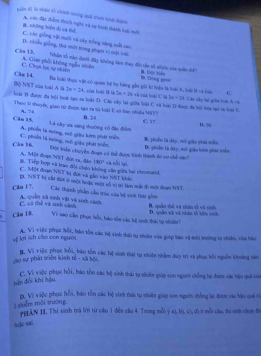 biến dị là nhân tổ chính trong quả trình hình thành
A. các đặc điểm thích nghi và sự hình thành loài mới.
B. những biến dị cá thể.
C. các giống vật nuôi và cây trồng năng suất cao.
D. nhiều giống, thứ mới trong phạm ví một loài,
Câu 13. Nhân tố nào dưới đây không làm thay đổi tần số allele của quần thể?
A. Giao phối không ngẫu nhiên B. Đột biển
C. Chọn lọc tự nhiên
D. Dòng gene
Câu 14. Ba loài thực vật có quan hệ họ hàng gần gũi kí hiệu là loài A, loài B và loài
C.
Bộ NST của loài A là 2n=24 , của loài B là 2n=26 và của loài C là 2n=24. Các cây lai giữa loài A và
loài B được đa bội hoá tạo ra loài D. Các cây lai giữa loài C và loài D được đa bội hóa tạo ra loại E.
Theo lí thuyết, giao tử được tạo ra từ loài E có bao nhiêu NST?
A. 74 B. 24. C. 37
Câu 15. Lá cây ưa sáng thường có đặc điểm
D. 50
A. phiến lá mông, mô giậu kém phát triển. B. phiến lá dày, mô giậu phát triển.
C. phiến lá mỏng, mô giậu phát triển,
D. phiến lá dày, mô giậu kém phát triển.
Câu 16. Đột biến chuyển đoạn có thể được hình thành do cơ chế nào?
A. Một đoạn NST đứt ra, đảo 180° và nối lại.
B. Tiếp hợp và trao đồi chéo không cân giữa hai chromatid.
C. Một đoạn NST bị đứt và gắn vào NST khác.
D. NST bị cất đứt ở một hoặc một số vị trí làm mắt đi một đoạn NST.
Câu 17. Các thành phần cầu trúc của hệ sinh thái gồm
A. quần xã sinh vật và sinh cảnh.
C. cá thể và sinh cảnh. B. quần thể và nhân tố vô sinh
D. quần xã và nhân tố hữu sinh.
Câu 18. Vì sao cần phục hồi, bảo tồn các hệ sinh thái tự nhiên?
A. Vì việc phục hồi, bảo tồn các hệ sinh thái tự nhiên vừa giúp bảo vệ môi trường tự nhiên, vừa bảo
lệ lợi ích cho con người.
B. Vì việc phục hồi, bảo tồn các hệ sinh thái tự nhiên nhằm duy trì và phục hồi nguồn khoáng sản
cho sự phát triển kinh tế - xã hội.
C. Vì việc phục hồi, bảo tồn các hệ sinh thái tự nhiên giúp con người chống lại được các hậu quả của
biến đồi khí hậu.
D. Vì việc phục hồi, bảo tồn các hệ sinh thái tự nhiên giúp con người chống lại được các hậu quả cử
ô nhiễm môi trường.
PHÀN II. Thi sinh trả lời từ câu 1 đến câu 4. Trong mỗi ý a), b), c), d) ở mỗi câu, thi sinh chọn đứ
hoặc sai.