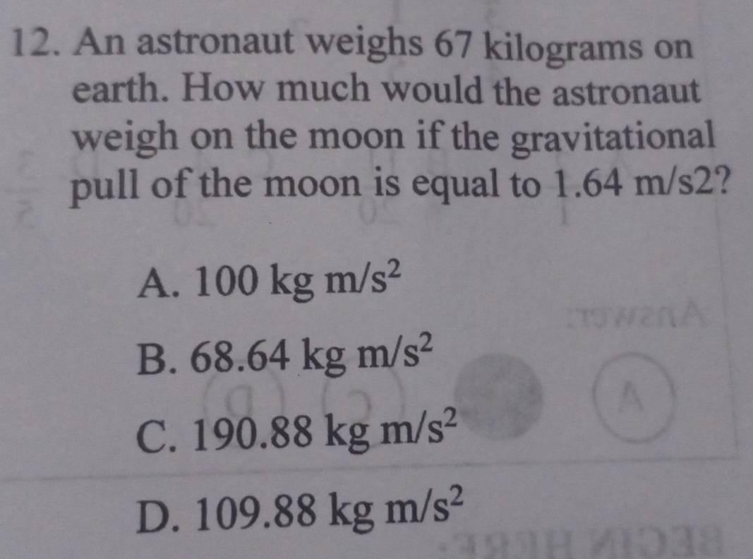 An astronaut weighs 67 kilograms on
earth. How much would the astronaut
weigh on the moon if the gravitational
pull of the moon is equal to 1.64 m/s2?
A. 100kgm/s^2
B. 68.64kgm/s^2
C. 190.88kgm/s^2
D. 109.88kgm/s^2