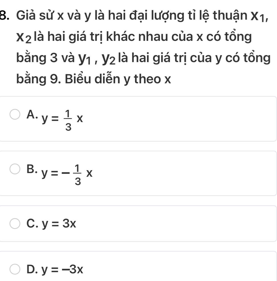 Giả sử x và y là hai đại lượng tỉ lệ thuận x A 1
X_2 là hai giá trị khác nhau của x có tổng
bằng 3 và y_1, y_2 là hai giá trị của y có tổng
bằng 9. Biểu diễn y theo x
A. y= 1/3 x
B. y=- 1/3 x
C. y=3x
D. y=-3x