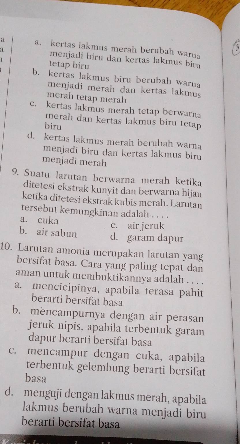 a a. kertas lakmus merah berubah warna
a menjadi biru dan kertas lakmus biru
1 tetap biru
b. kertas lakmus biru berubah warna
menjadi merah dan kertas lakmus
merah tetap merah
c. kertas lakmus merah tetap berwarna
merah dan kertas lakmus biru tetap
biru
d. kertas lakmus merah berubah warna
menjadi biru dan kertas lakmus biru
menjadi merah
9. Suatu larutan berwarna merah ketika
ditetesi ekstrak kunyit dan berwarna hijau
ketika ditetesi ekstrak kubis merah. Larutan
tersebut kemungkinan adalah . . . .
a. cuka
c. air jeruk
b. air sabun
d. garam dapur
10. Larutan amonia merupakan larutan yang
bersifat basa. Cara yang paling tepat dan
aman untuk membuktikannya adalah . . . .
a. mencicipinya, apabila terasa pahit
berarti bersifat basa
b. mencampurnya dengan air perasan
jeruk nipis, apabila terbentuk garam
dapur berarti bersifat basa
c. mencampur dengan cuka, apabila
terbentuk gelembung berarti bersifat
basa
d. menguji dengan lakmus merah, apabila
lakmus berubah warna menjadi biru
berarti bersifat basa