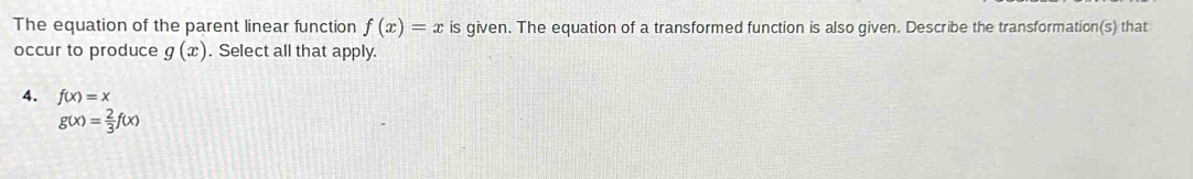 The equation of the parent linear function f(x)=x is given. The equation of a transformed function is also given. Describe the transformation(s) that
occur to produce g(x). Select all that apply.
4. f(x)=x
g(x)= 2/3 f(x)