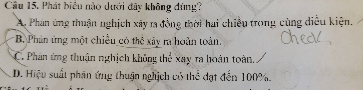 Phát biêu nào dưới đây không đúng?
A. Phản ứng thuận nghịch xảy ra đồng thời hai chiều trong cùng điều kiện.
*B. Phản ứng một chiều có thể xảy ra hoàn toàn.
C. Phản ứng thuận nghịch không thể xảy ra hoàn toàn.
D. Hiệu suất phản ứng thuận nghịch có thể đạt đến 100%.