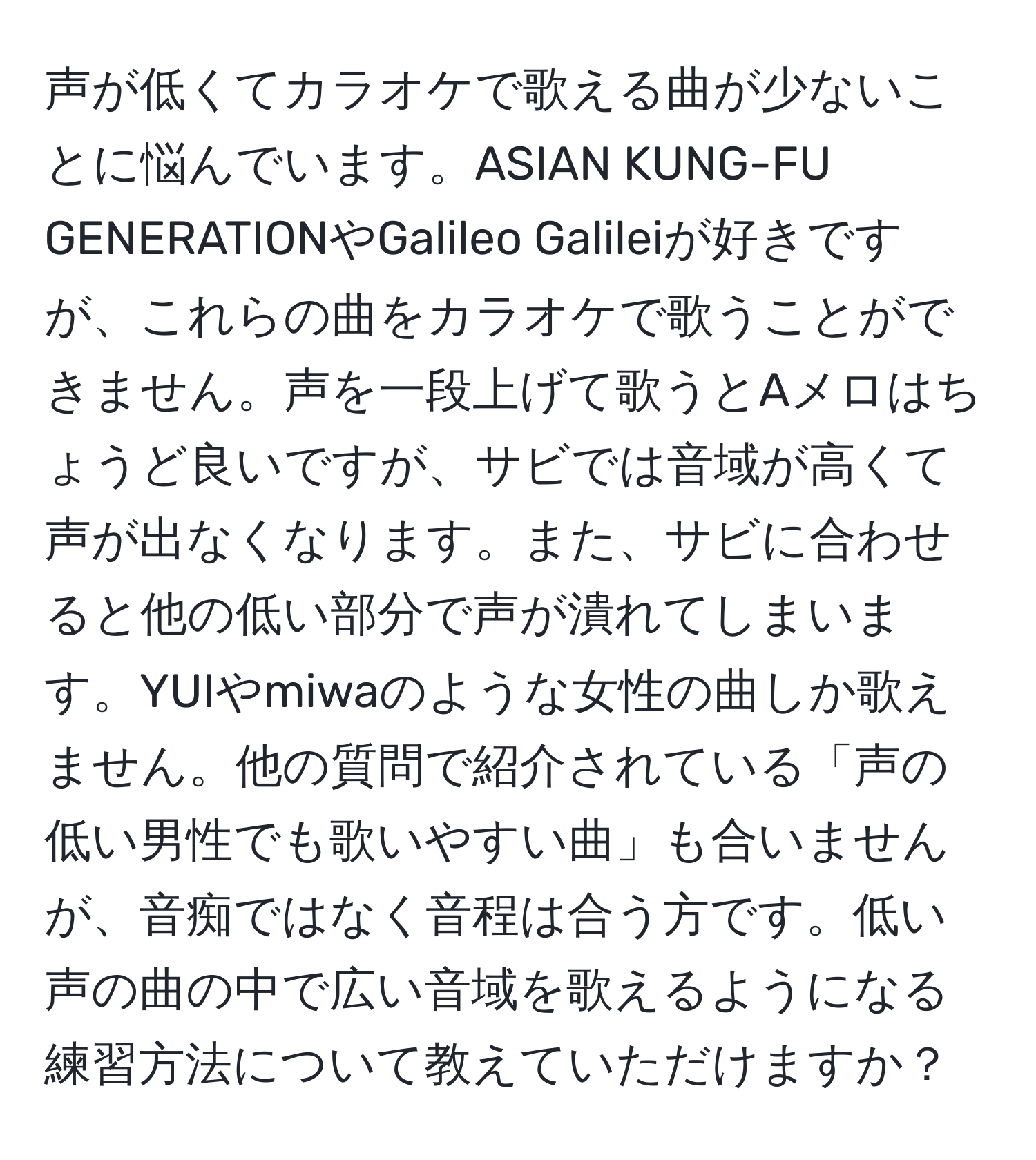 声が低くてカラオケで歌える曲が少ないことに悩んでいます。ASIAN KUNG-FU GENERATIONやGalileo Galileiが好きですが、これらの曲をカラオケで歌うことができません。声を一段上げて歌うとAメロはちょうど良いですが、サビでは音域が高くて声が出なくなります。また、サビに合わせると他の低い部分で声が潰れてしまいます。YUIやmiwaのような女性の曲しか歌えません。他の質問で紹介されている「声の低い男性でも歌いやすい曲」も合いませんが、音痴ではなく音程は合う方です。低い声の曲の中で広い音域を歌えるようになる練習方法について教えていただけますか？