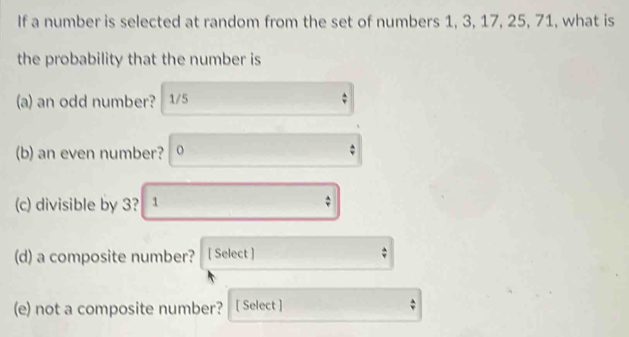 If a number is selected at random from the set of numbers 1, 3, 17, 25, 71, what is 
the probability that the number is 
(a) an odd number? 1/5
(b) an even number? 
(c) divisible by 3? 1 
(d) a composite number? [ Select ] 
(e) not a composite number? [ Select ]