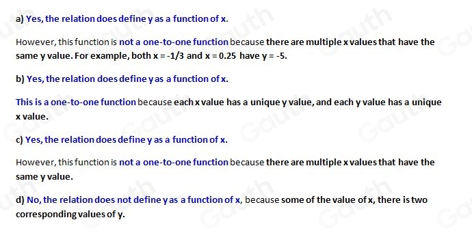 a) Yes, the relation does define y as a function of x. 
However, this function is not a one-to-one function because there are multiple x values that have the 
same y value. For example, both x=-1/3 and x=0.25 have y=-5. 
b) Yes, the relation does define y as a function of x. 
This is a one-to-one function because each xvalue has a unique y value, and each y value has a unique
x value. 
c) Yes, the relation does define y as a function of x. 
However, this function is not a one-to-one function because there are multiple x values that have the 
same y value. 
d) No, the relation does not define y as a function of x, because some of the value of x, there is two 
corresponding values of y.