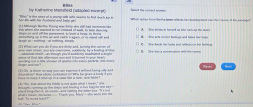 Bliss
by Katherine Mansfield (adapted excerpt) Select the correct answer
''Bliss' is the story of a young wife who seems to find much joy in
her lie with her husband and baby girl. Which action from Bertha bext reflects her development over the course of the passage?
1) though Bertha Young was thiry she stil had moments lik
this when she wanted to rum instead of walk, to take dancing A. She thinks to herself as she runs up the stairs
steps on and off the pavement, to bowl a hoop, to throw 8. She acts on her foelings and takes her bally.
something up in the air and catch it again, or to stand still and
laugh at--nothing--at nothing, simply
(2) What can you do iff you are thirty and, turning the corner of D. She kas a conversation with the nanmy
your own street, you are overcome, suddenly, by a feeling of bliss
absolute blss?-as though you'd suddenly swalowed a bng? 
piece of that late afternoon sun and it burned in your heart 
finger and toe? sending out a little shower of sparks into every particle, into every
Reset Next
(3) Oh, is there no way you can express it without being sifly and
disorderly? How idiotic civilization is! Why be given a body if you
have so keep it shut up in a case like a rare, rare fiddle?
(4) "No, thall about the fiddle is not quite wha! I mean," she
thought, running up the steps and feeling in her bag for the key--
she'd forgotten it, as usual--and ratling the letter-box. "It's not
hal!. "Is nurse back?" what I mean, because—— Thank you, Mary"—she went into the
110 '''Vas ft'm '''