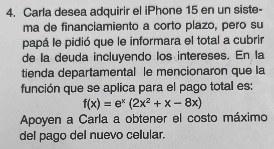 Carla desea adquirir el iPhone 15 en un siste- 
ma de financiamiento a corto plazo, pero su 
papá le pidió que le informara el total a cubrir 
de la deuda incluyendo los intereses. En la 
tienda departamental le mencionaron que la 
función que se aplica para el pago total es:
f(x)=e^x(2x^2+x-8x)
Apoyen a Carla a obtener el costo máximo 
del pago del nuevo celular.