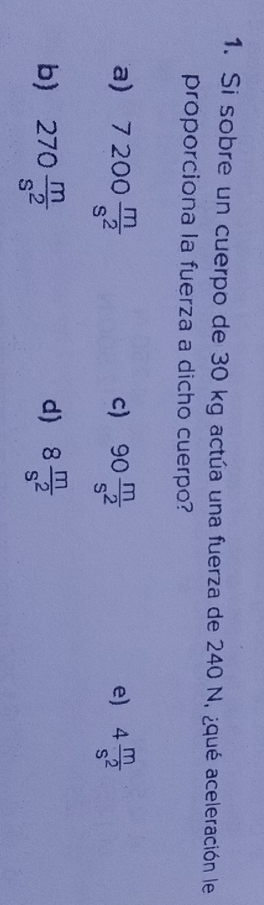 Si sobre un cuerpo de 30 kg actúa una fuerza de 240 N, ¿qué aceleración le
proporciona la fuerza a dicho cuerpo?
a) 7200 m/s^2  90 m/s^2  4 m/s^2 
c)
e)
b) 270 m/s^2  8 m/s^2 
d)