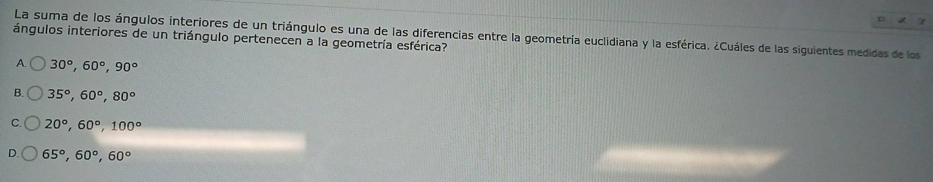 La suma de los ángulos interiores de un triángulo es una de las diferencias entre la geometría euclidiana y la esférica. ¿Cuáles de las siguientes medidas de los
ángulos interiores de un triángulo pertenecen a la geometría esférica?
A. 30°, 60°, 90°
B. 35°, 60°, 80°
。 20°, 60°, 100°
65°, 60°, 60°