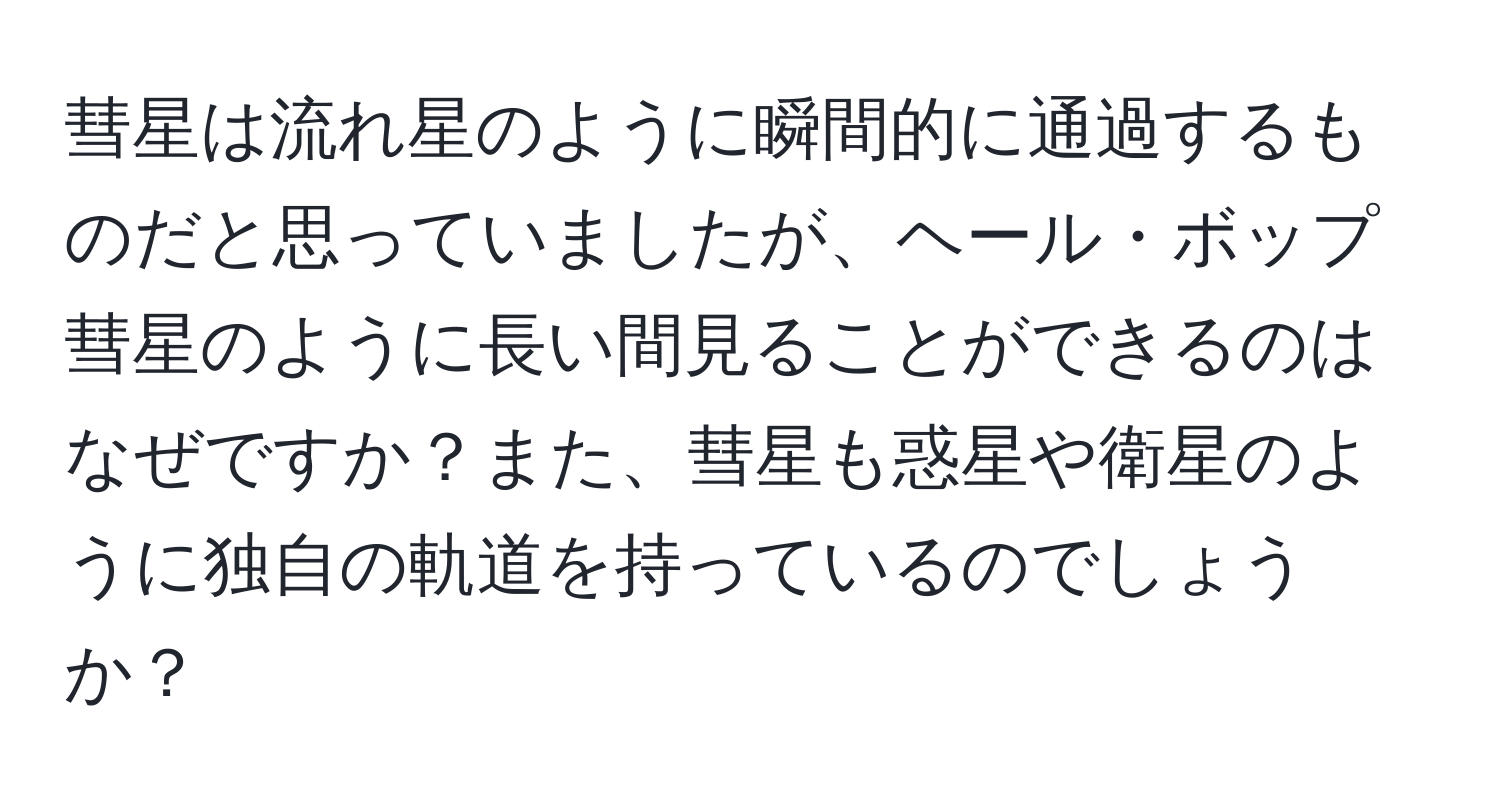 彗星は流れ星のように瞬間的に通過するものだと思っていましたが、ヘール・ボップ彗星のように長い間見ることができるのはなぜですか？また、彗星も惑星や衛星のように独自の軌道を持っているのでしょうか？