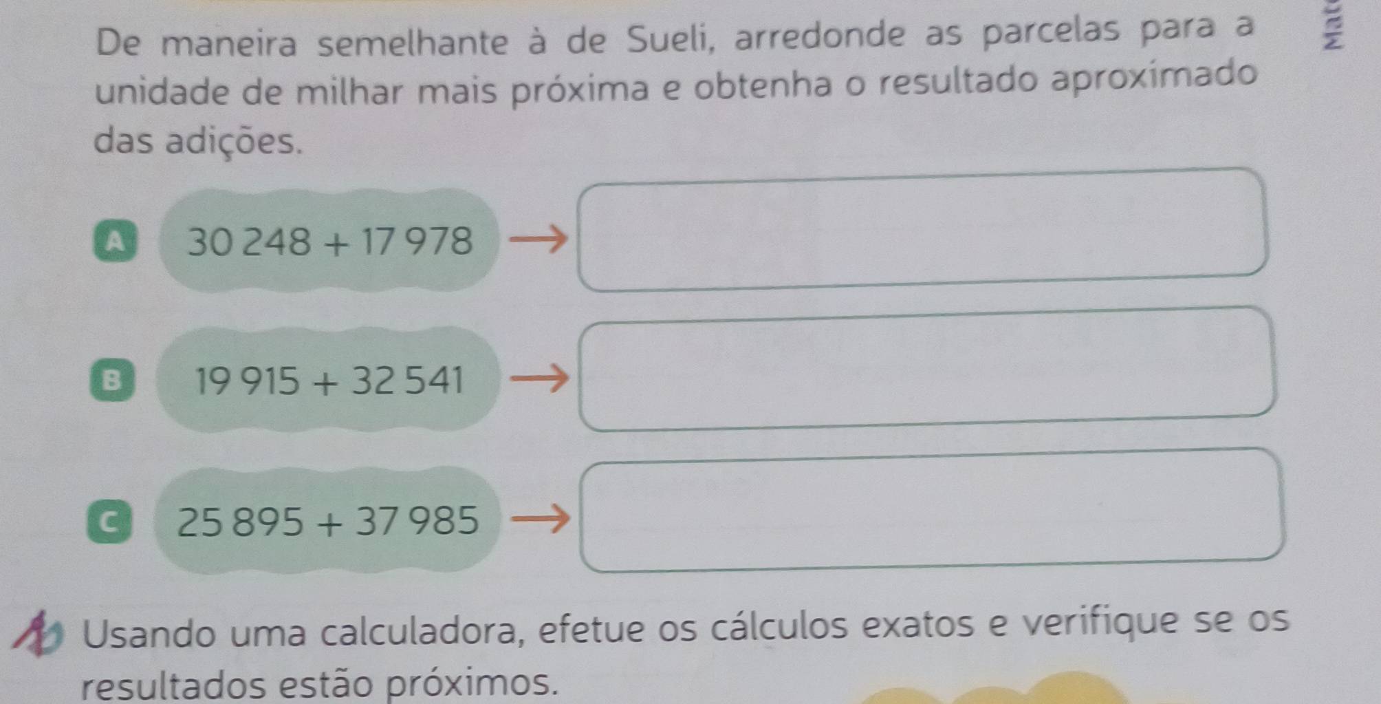 De maneira semelhante à de Sueli, arredonde as parcelas para a
unidade de milhar mais próxima e obtenha o resultado aproxímado
das adições.
A 30248+17978
B 19915+32541
C 25895+37985
Usando uma calculadora, efetue os cálculos exatos e verifique se os
resultados estão próximos.