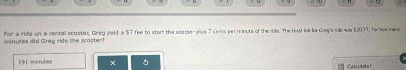 9 10 12 
For a ride on a rental scooter, Greg paid a $7 fee to start the scooter plus 7 cents per minute of the ride. The total bill for Greg's ride was $20.37. For how many
minutes did Greg ride the scooter? 
191 minutes × Calculator