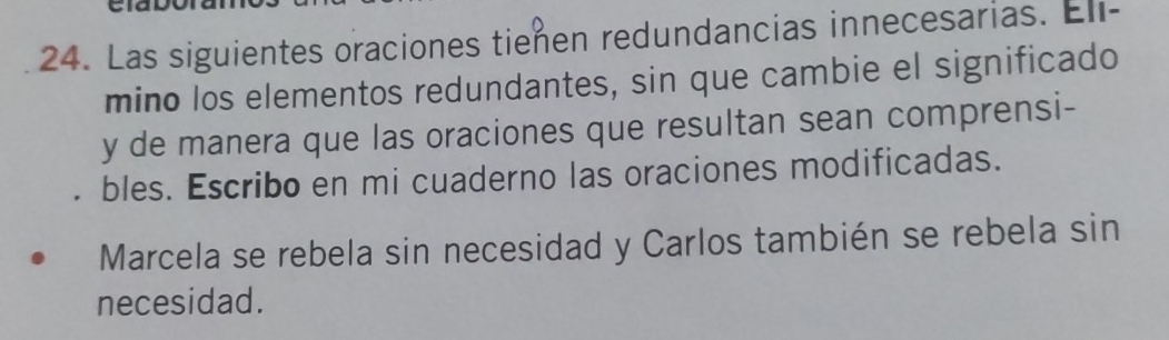 Las siguientes oraciones tienen redundancias innecesarias. Eli- 
mino los elementos redundantes, sin que cambie el significado 
y de manera que las oraciones que resultan sean comprensi- 
bles. Escribo en mi cuaderno las oraciones modificadas. 
Marcela se rebela sin necesidad y Carlos también se rebela sin 
necesidad.