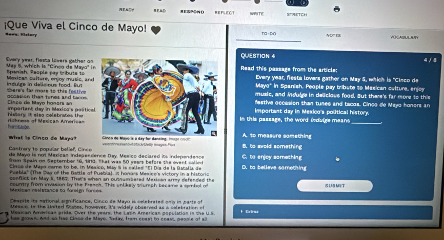 READY READ RESPOND REFLECT WRITE STRETCH
¡Que Viva el Cinco de Mayo! NOTES VOCABULARY
News: History
TO-DO 
QUESTION 4 4 / 8
Every year, fiesta lovers gather onRead this passage from the article:
May 5, which is "Cinco de Mayo" i
Spanish. People pay tribute toEvery year, fiesta lovers gather on May 5, which s 'Cinco de
Mexican culture, enjoy music, and
indulge in delicious food. ButMayo" in Spanish. People pay tribute to Mexican culture, enjoy
there's far more to this festivemusic, and indulge in delicious food. But there's far more to this
occasion than tunes and tacos. festive occasion than tunes and tacos. Cinco de Mayo honors an
Cinco de Mayo honors an
important day in Mexico's politicaimportant day in Mexico's political history.
history. It also celebrates the
richness of Mexican AmericanIn this passage, the word indulge means_
heritage.
What Is Cinco de Mayo? age creditA. to measure something
valentinnussanowliStock/Getty images.Plus B. to avoid something
Contrary to popular belief, Cinco
de Mayo is not Mexican Independence Day. Mexico declared its independence C. to enjoy something
from Spain on September 16, 1810. That was 50 years before the event called
Cinco de Mayo came to be. In Mexico, May 5 is called "El Día de la Batalla de D. to believe something
Puebla' (The Day of the Battle of Puebla). It honors Mexico's victory in a historic
conflict on May 5, 1862. That's when an outnumbered Mexican army defended the
country from invasion by the French. This unlikely triumph became a symbol of
Mexican resistance to foreign forces. SUBMIT
Despite its national significance, Cinco de Mayo is celebrated only in parts of
Mexico. In the United States, however, it's widely observed as a celebration of
Mexican American pride. Over the years, the Latin American population in the U.S. * Extras
has grown. And so has Cinco de Mayo. Today, from coast to coast, people of all