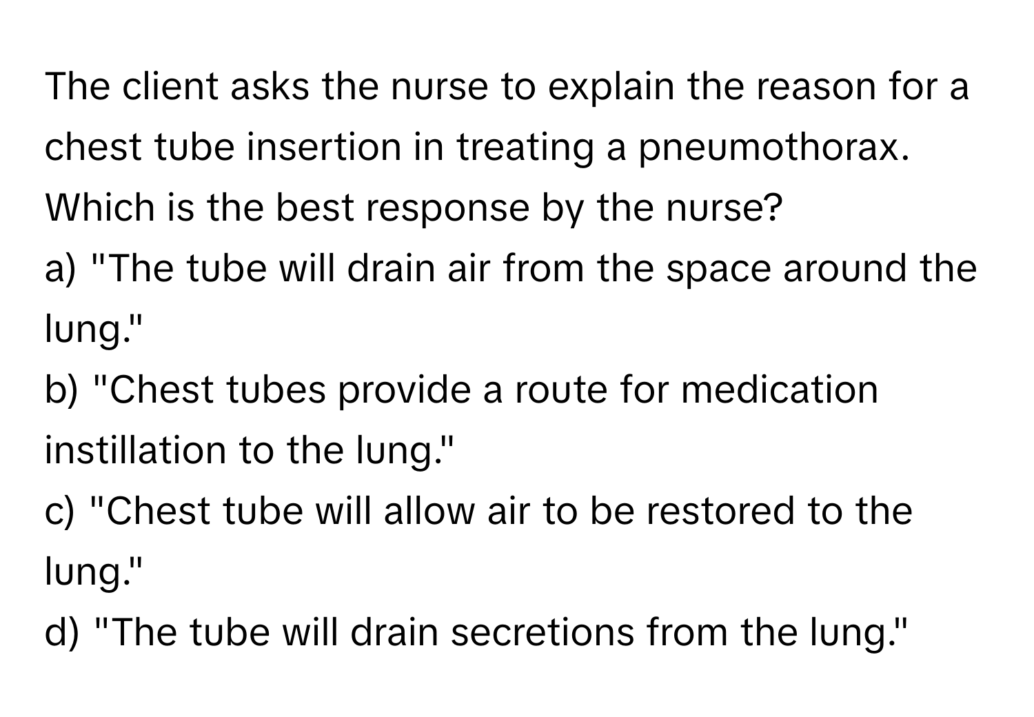 The client asks the nurse to explain the reason for a chest tube insertion in treating a pneumothorax. Which is the best response by the nurse?

a) "The tube will drain air from the space around the lung." 
b) "Chest tubes provide a route for medication instillation to the lung." 
c) "Chest tube will allow air to be restored to the lung." 
d) "The tube will drain secretions from the lung."