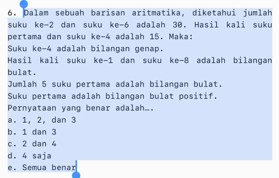 Dalam sebuah barisan aritmatika, diketahui jumlah
suku ke -2 dan suku ke -6 adalah 30. Hasil kali suku
pertama dan suku ke -4 adalah 15. Maka:
Suku ke -4 adalah bilangan genap.
Hasil kali suku ke -1 dan suku ke -8 adalah bilangan
bulat.
Jumlah 5 suku pertama adalah bilangan bulat.
Suku pertama adalah bilangan bulat positif.
Pernyataan yang benar adalah....
a. 1, 2, dan 3
b. 1 dan 3
c. 2 dan 4
d. 4 saja
e. Semua benar