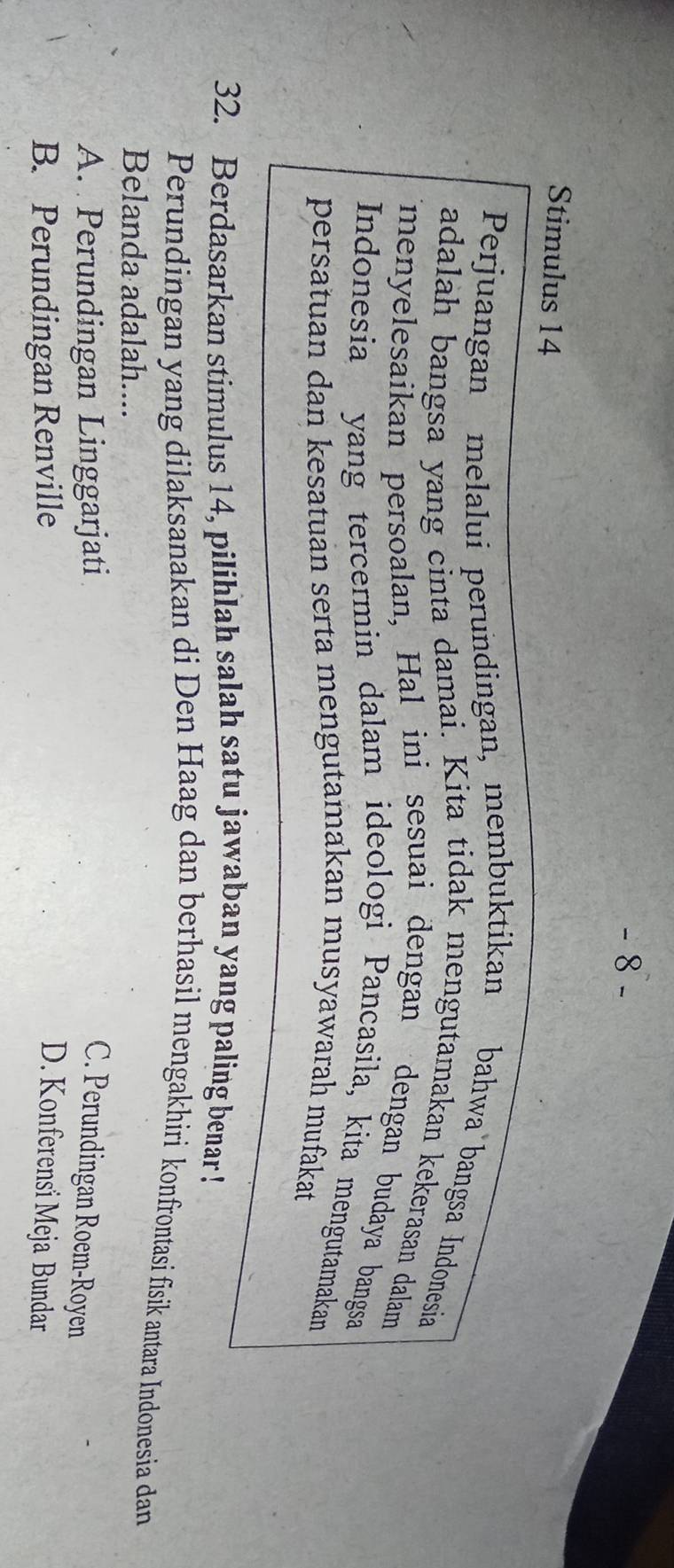 Stimulus 14
Perjuangan melalui perundingan, membuktikan bahwa bangsa Indonesia
adalah bangsa yang cinta damai. Kita tidak mengutamakan kekerasan dalam
menyelesaikan persoalan, Hal ini sesuai dengan dengan budaya bangsa
Indonesia yang tercermin dalam ideologi Pancasila, kita mengutamakan
persatuan dan kesatuan serta mengutamakan musyawarah mufakat
32. Berdasarkan stimulus 14, pilihlah salah satu jawaban yang paling benar !
Perundingan yang dilaksanakan di Den Haag dan berhasil mengakhiri konfrontasi fisik antara Indonesia dan
Belanda adalah....
A. Perundingan Linggarjati C. Perundingan Roem-Royen
B. Perundingan Renville D. Konferensi Meja Bundar