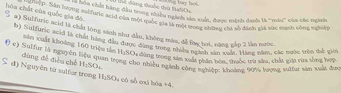 khong bay hơi.
0 thể dùng thuốc thử Ba SO_4. 
hóa chất của quốc gia đó.
là hóa chất hàng đầu trong nhiều ngà in xuất, được mệnh danh là “máu” của các ngành
ughiệp. Sản lượng sulfuric acid của một quốc gia là một trong những chỉ số đánh giá sức mạnh công nghiệp
a) Sulfuric acid là chất lòng sánh như dầu, không màu, dễ bay hơi, nặng gắp 2 lần nước
b) Sulfuric acid là chất hàng đầu được dùng trong nhiều ngành sản xuất. Hàng năm, các nước trên thế giới
sản xuất khoảng 160 triệu tấn H_2SO_4 dùng trong sản xuất phân bón, thuốc trừ sâu, chất giặt rừa tổng hợp.
( c) Sulfur là nguyên liệu quan tr
dùng để điều chế H_2SO_4. 
o nhiều ngành công nghiệp: khoảng 90% lượng sulfur sản xuất đượ
d) Nguyên tử sulfur trong H_2SO_4 có số oxi hóa +4.