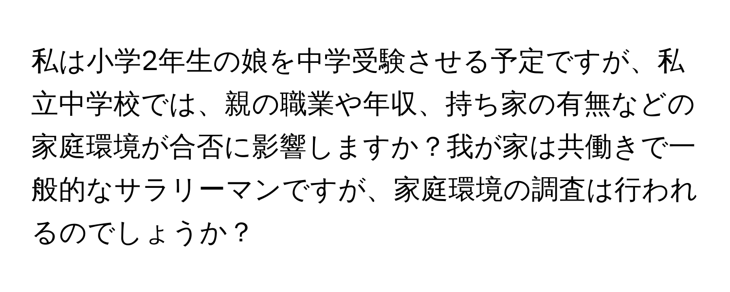 私は小学2年生の娘を中学受験させる予定ですが、私立中学校では、親の職業や年収、持ち家の有無などの家庭環境が合否に影響しますか？我が家は共働きで一般的なサラリーマンですが、家庭環境の調査は行われるのでしょうか？