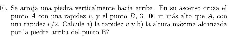 Se arroja una piedra verticalmente hacia arriba. En su ascenso cruza el 
punto A con una rapidez v, y el punto B, 3. 00 m más alto que A, con 
una rapidez v/2. Calcule a) la rapidez v y b) la altura máxima alcanzada 
por la piedra arriba del punto B?