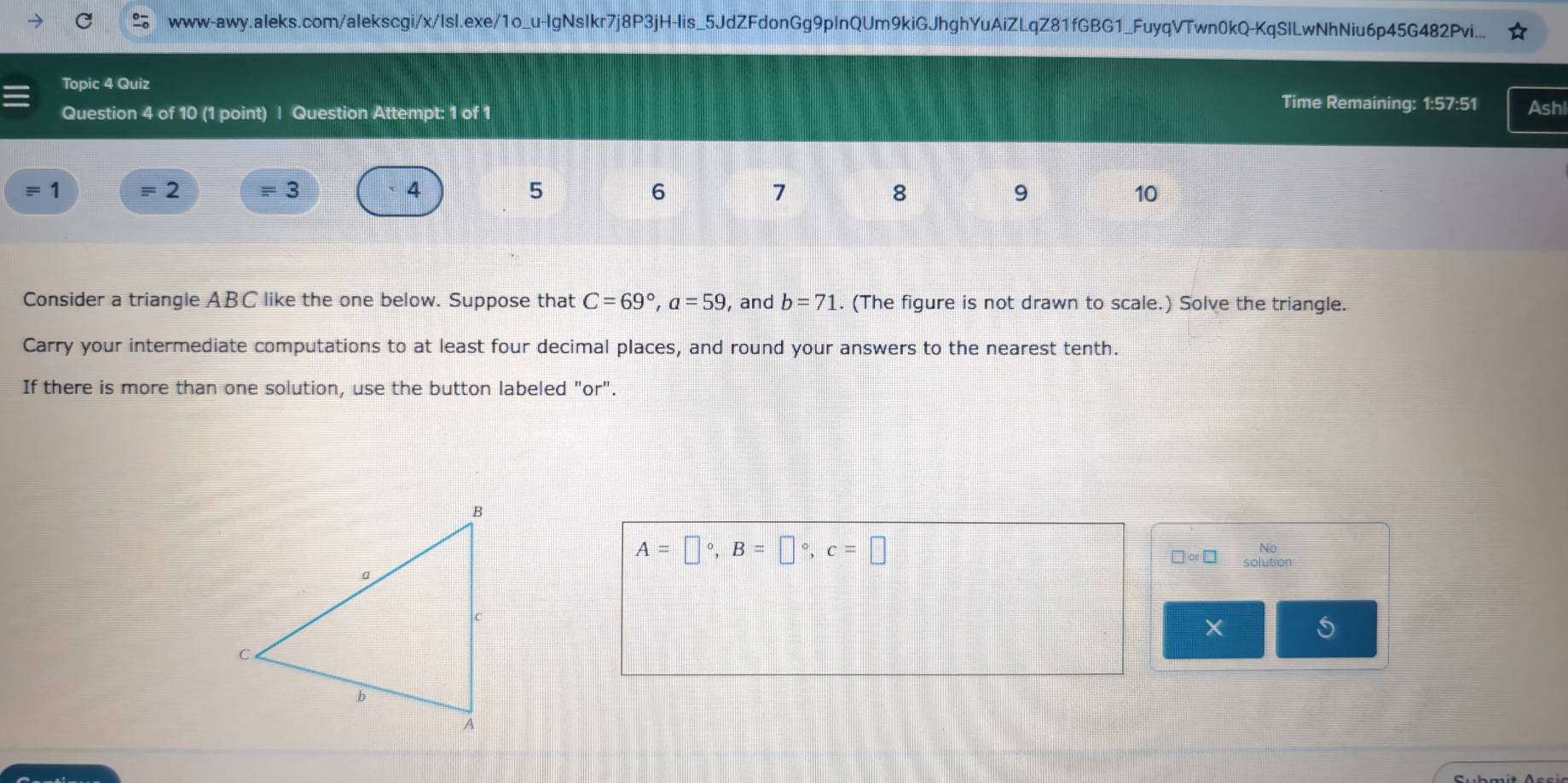www-awy.aIeks.com/alekscgi/x/IsI.exe/1o_u-IgNsIkr7j8P3jH-lis_5JdZFdonGg9pInQUm9kiGJhghYuAiZLqZ81fGBG1_FuyqVTwn0kQ-KqSILwNhNiu6p45G482Pvi... 
Topic 4 Quiz Time Remaining: 1:57:51 Ashl 
Question 4 of 10 (1 point) | Question Attempt: 1 of 1 
1 
2 
3 
4 
5 
6 
7 
8 
9 
10 
Consider a triangle ABC like the one below. Suppose that C=69°, a=59 , and b=71. (The figure is not drawn to scale.) Solve the triangle. 
Carry your intermediate computations to at least four decimal places, and round your answers to the nearest tenth. 
If there is more than one solution, use the button labeled "or".
A=□°, B=□°, c=□
No
□ or□ solution 
X