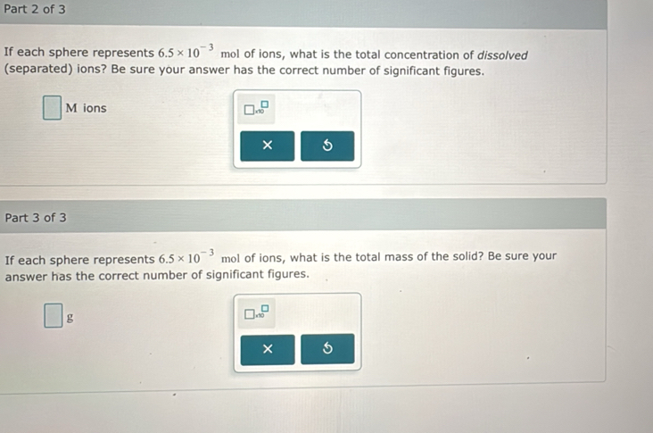 If each sphere represents 6.5* 10^(-3) mol of ions, what is the total concentration of dissolved 
(separated) ions? Be sure your answer has the correct number of significant figures. 
M ions □ * 10^(□
× U 
Part 3 of 3 
If each sphere represents 6.5* 10^-3) mol of ions, what is the total mass of the solid? Be sure your 
answer has the correct number of significant figures.
g
□ .30^(□)
× 5