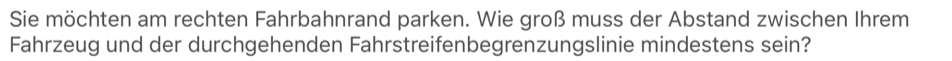 Sie möchten am rechten Fahrbahnrand parken. Wie groß muss der Abstand zwischen Ihrem 
Fahrzeug und der durchgehenden Fahrstreifenbegrenzungslinie mindestens sein?