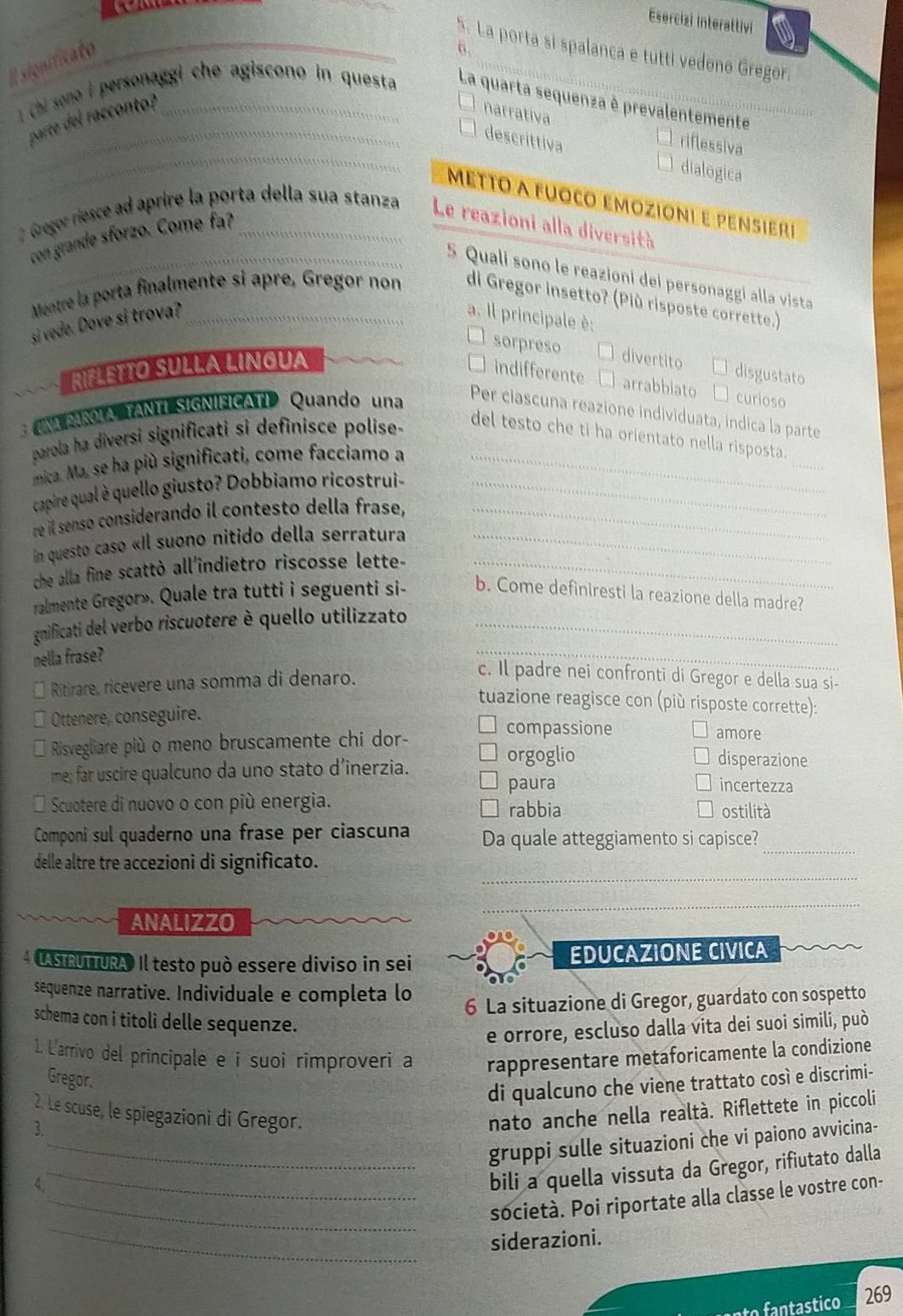 Esercizi interattivi
_
6.
*. La porta sí spalanca e tutti vedono Gregor.
E sionificato
1 Chi sono  personaggi che agiscono in questa La quarta sequenza è prevalentemente
parte del racconto?
narrativa
_
descrittiva
riflessiva
dialogica
Metto a fuoco emozioni e pensierí
2 Gregor riesce ad aprire la porta della sua stanza Le reazioni alla diversità
con grande sforzo. Come fa?
5 Quali sono le reazioni dei personaggi alla vista
Mentre la porta finalmente si apre, Gregor non di Gregor insetto? (Più risposte corrette.)
si vede. Dove si trova? _a. Il principale è:
sorpreso divertito disgustato
RIFLEtTo Sułla Lingua
indifferente arrabbiato curioso
UNA PAROLA  TANTÍ SIGNIFICATI Quando una
Per ciascuna reazione individuata, indica la parte
_
parola ha diversi significati si definisce polise-
del testo che ti ha orientato nella risposta.
mica. Ma, se ha più significati, come facciamo a_
capire qual è quello giusto? Dobbiamo ricostrui-_
re il senso considerando il contesto della frase,_
in questo caso «Il suono nitido della serratura_
che alla fine scattò all'indietro riscosse lette-_
ralmente Gregor». Quale tra tutti i seguenti si- b. Come definiresti la reazione della madre?
gnificati del verbo riscuotere è quello utilizzato_
nella frase?
_
Ritirare, ricevere una somma di denaro.
c. Il padre nei confronti di Gregor e della sua si-
tuazione reagisce con (più risposte corrette):
Ottenere, conseguire.
compassione amore
Risvegliare più o meno bruscamente chi dor- disperazione
orgoglio
me; far uscire qualcuno da uno stato d’inerzia. incertezza
paura
Scuotere di nuovo o con più energia. rabbia ostilità
Componi sul quaderno una frase per ciascuña Da quale atteggiamento si capisce?_
_
delle altre tre accezioni di significato.
ANALIZZO
_
4 UASIRUTTURAO Il testo può essere diviso in sei EDUCAZIONE CIVICA
sequenze narrative. Individuale e completa lo
6 La situazione di Gregor, guardato con sospetto
schema con i titoli delle sequenze.
e orrore, escluso dalla vita dei suoi simili, può
1. L'arrivo del principale e i suoi rimproveri a rappresentare metaforicamente la condizione
Gregor.
di qualcuno che viene trattato così e discrimi-
2. Le scuse, le spiegazioni di Gregor. nato anche nella realtà. Riflettete in piccoli
3.
_gruppi sulle situazioni che vi paiono avvicina-
4.
_bili a quella vissuta da Gregor, rifiutato dalla
_
_società. Poi riportate alla classe le vostre con-
siderazioni.
fantastico 269