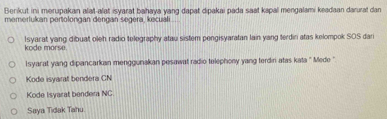 Berikut ini merupakan alat-alat isyarat bahaya yang dapat dipakai pada saat kapal mengalami keadaan darurat dan 
memerlukan pertolongan dengan segera, kecuali ... 
Isyarat yang dibuat oleh radio telegraphy atau sistem pengisyaratan lain yang terdin atas kelompok SOS dari 
kode morse. 
Isyarat yang dipancarkan menggunakan pesawat radio telephony yang terdiri atas kata " Mede " 
Kode isyarat bendera CN 
Kode Isyarat bendera NC 
Saya Tidak Tahu.