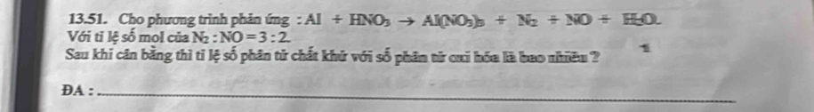 Cho phương trình phản ứng : Al+HNO_3to Al(NO_3)_3+N_2+NO+H_2O. 
Với tỉ lệ số mol của N : NO=3:2
Sau khi cân bằng thì tỉ lệ số phân tử chất khử với số phân từ cai hóa là bao nhiều ? 1 
_ DA: