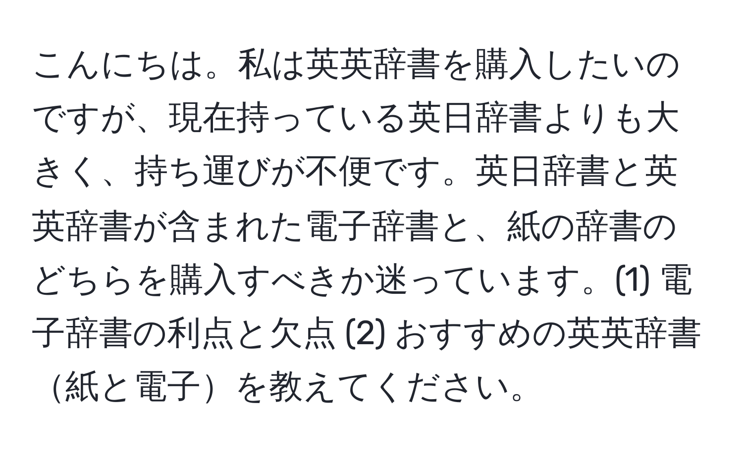 こんにちは。私は英英辞書を購入したいのですが、現在持っている英日辞書よりも大きく、持ち運びが不便です。英日辞書と英英辞書が含まれた電子辞書と、紙の辞書のどちらを購入すべきか迷っています。(1) 電子辞書の利点と欠点 (2) おすすめの英英辞書紙と電子を教えてください。