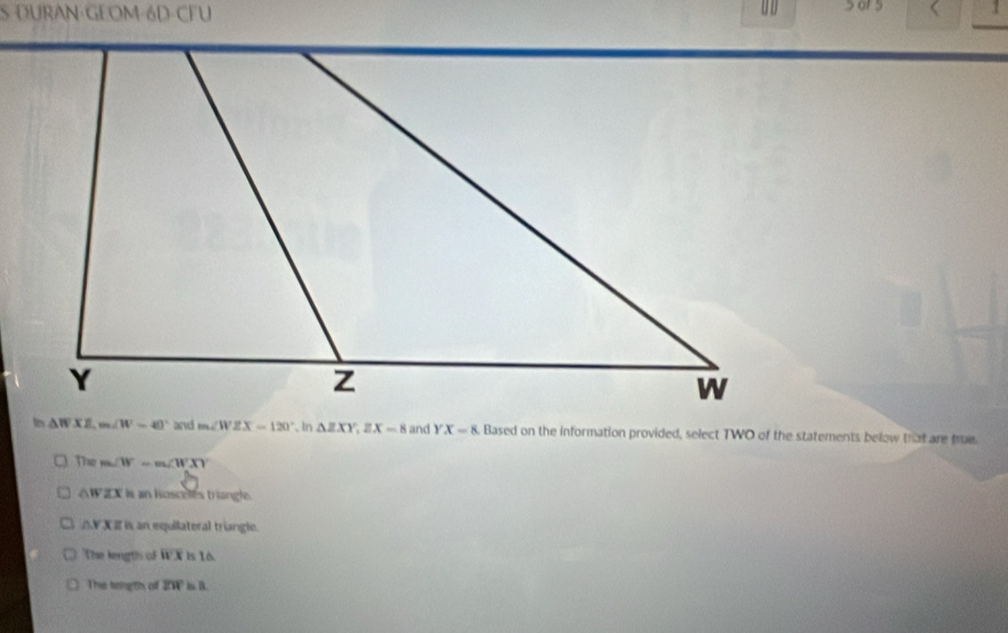 DURAN·GEOM-6D-CFU U D 1
△ WXZ m∠ W=40° and m∠ WZX=120° , In △ ZXY, ZX=8 and YX=8 Based on the information provided, select TWO of the statements below that are true.
The m∠ W=m∠ WXY
△ WZX Is an hosceles triangle.
△ YXE n an equilateral tríangle.
The length of wx1 s l6
This tong ths of overline ZW ms. B.