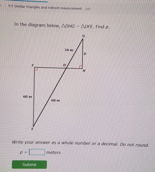 Similar triangles and indirect measurement JWK 
In the diagram below, △ DHGsim △ DFE Find ρ. 
Write your answer as a whole number or a decimal. Do not round.
p=□ meters
Submit