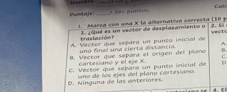 Nombre_
Puntaje: _/ 39> puntos. Cali
I. Marca con una X la alternativa correcta (10 p
1. ¿Qué es un vector de desplazamiento o 2. Si
traslación? vecto
A. Vector que separa un punto inicial de
uno final una cierta distancia. A.
B. Vector que separa el origen del plano B.
C
cartesiano y el eje X.
C. Vector que separa un punto inicial de D
uno de los ejes del plano cartesiano.
D. Ninguna de las anteriores.
4. El