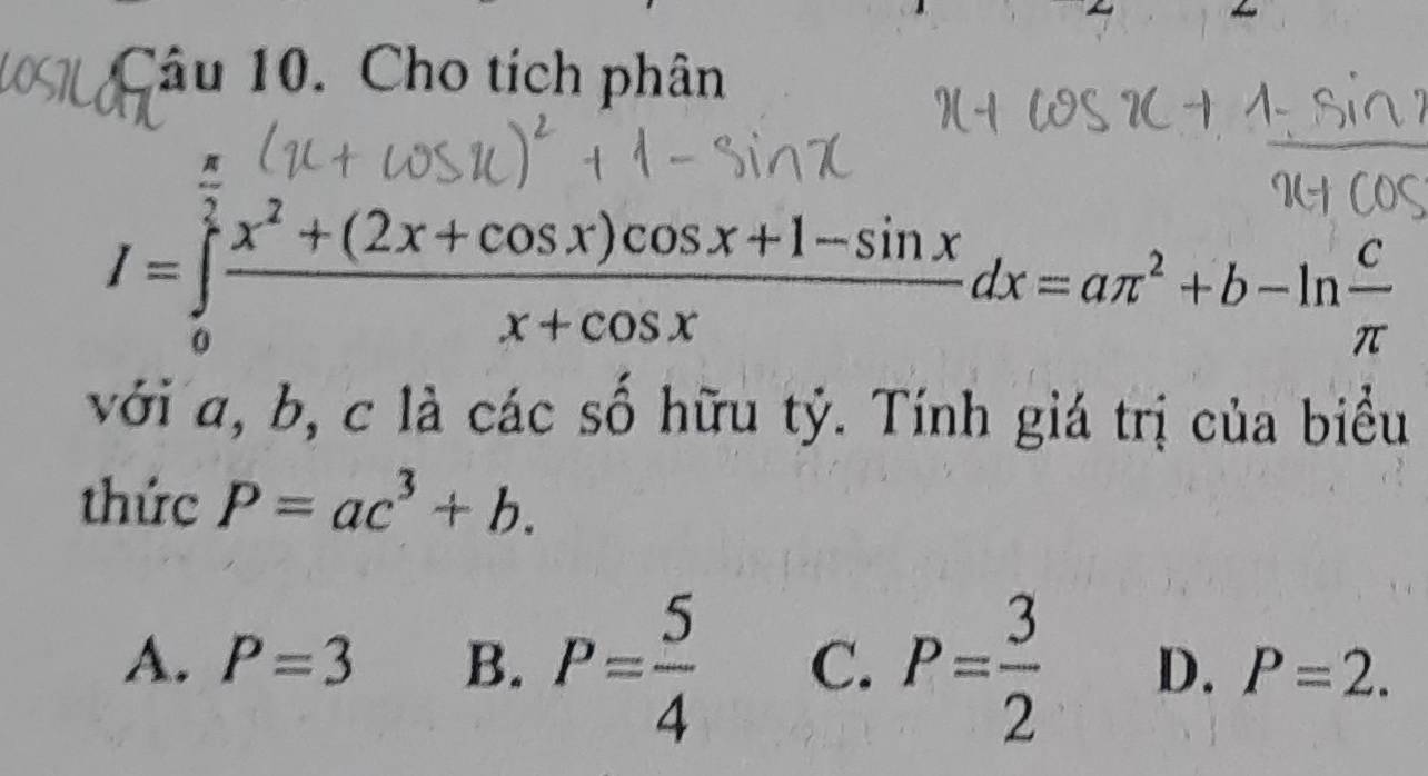 Cho tích phân
I=∈tlimits _0^((frac π)2) (x^2+(2x+cos x)cos x+1-sin x)/x+cos x dx=aπ^2+b-ln  c/π  
với a, b, c là các số hữu tỷ. Tính giá trị của biểu
thức P=ac^3+b.
A. P=3 B. P= 5/4  C. P= 3/2  D. P=2.