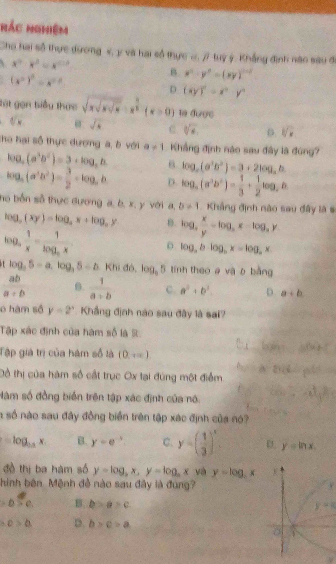 nác nghiệm
Cho hai số thực dương s, y và hai số thực #, 7 tuy ý, Khẳng định nào sau đ
、 x^0· x^2=x^(0.5)
(x^2)^0=x^0
B x^n· y^n=(xy)^n+0
D (xy)^0+x^2y^2
tút gọn biểu thức sqrt(xsqrt xsqrt x)· x^(frac 4))(x>0) ta được
a sqrt[d](x)
sqrt(x)
C. sqrt[3](x),
B sqrt[3](x)
Cho hại số thực dương a, b với a!= 1 Khẳng định nào sau đây là đùng?
log _a(a^3b^5)=3+log _ab
log _a(a^3b^2)= 3/2 +log _ab
6 log _a(a^3b^3)=3+2log _ab.
D. log _a(a^3b^2)= 1/3 + 1/2 log _ab
ho bốn số thực đương a, b, x, y với a, b!= 1 Khẳng định nào sau đây là s
log _a(xy)=log _ax+log _ay
D. log _a x/y =log _ax-log _ay
log _a 1/x =frac 1log _ax
D. log _ab· log _bx=log _ax
log _35-a.log _35-b.Khidb,log_35 tính theo a và b bằng
 ab/a+b 
B.  1/a+b 
C. a^2+b^2. D. a+b
o hàm số y=2^x Khẳng định nào sau đây là sai?
Tập xác định của hàm số là 
Tập giá trị của hám số là (0,+∈fty )
Đồ thị của hàm số cất trục Ox tại đùng một điểm
Màm số đồng biến trên tập xác định của nó.
n số nào sau đây đồng biển trên tập xác định của nó?
=log _0.5x B. y=e^(-x) C. y=( 1/3 )^x.
D. y=ln x.
đồ thị ba hàm số y=log _ax,y=log _ax và y=log _cx V
hình bên. Mệnh đề nào sau đây là đùng?
b:c
B b>a>c
y-k
b.c>b.
D. b>c>a
0
ν